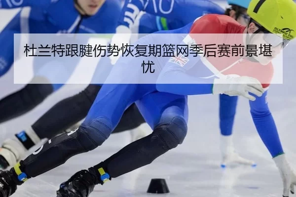 杜兰特跟腱伤势恢复期篮网季后赛前景堪忧